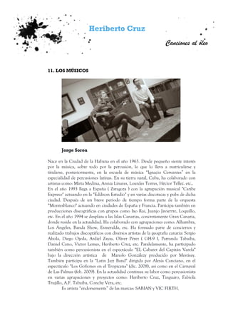 Heriberto Cruz
Canciones al óleo
11. LOS MÚSICOS
Jorge Soroa
Nace en la Ciudad de la Habana en el año 1963. Desde pequeño siente interés
por la música, sobre todo por la percusión, lo que lo lleva a matricularse y
titularse, posteriormente, en la escuela de música “Ignacio Cervantes” en la
especialidad de percusiones latinas. En su tierra natal, Cuba, ha colaborado con
artistas como: Mirta Medina, Annia Linares, Lourdes Torres, Héctor Téllez. etc..
En el año 1993 llega a España ( Zaragoza ) con la agrupación musical "Caribe
Expreso" actuando en la "Eddison Estudio" y en varias discotecas y pubs de dicha
ciudad. Después de un breve periodo de tiempo forma parte de la orquesta
“Montesblanco" actuando en ciudades de España y Francia. Participa también en
producciones discográficas con grupos como Ixo Rai, Juanjo Javierrre, Loquillo,
etc. En el año 1994 se desplaza a las Islas Canarias, concretamente Gran Canaria,
donde reside en la actualidad. Ha colaborado con agrupaciones como: Alhambra,
Los Ángeles, Banda Show, Esmeralda, etc. Ha formado parte de conciertos y
realizado trabajos discográficos con diversos artistas de la geografía canaria: Sergio
Alzola, Diego Ojeda, Ardiel Zayas, Oliver Pérez ( GH-9 ), Parranda Tabaiba,
Daniel Cano, Víctor Lemes, Heriberto Cruz, etc. Paralelamente, ha participado
también como percusionista en el espectáculo "EL Cabaret del Capitán Varela"
bajo la dirección artística de Manolo Gonzálezy producido por Mestisay.
También participa en la "Latin Jazz Band" dirigida por Alexis Canciano, en el
espectáculo "Los Gofiones en el Tropicana" (dic. 2008), así como en el Carnaval
de Las Palmas (feb. 2009). En la actualidad continua su labor como percusionista
en varias agrupaciones y proyectos como: Heriberto Cruz, Tinguaro, Fabiola
Trujillo, A.F. Tabaiba, Conchy Vera, etc.
Es artista “endorsements” de las marcas: SABIAN y VIC FIRTH.
 