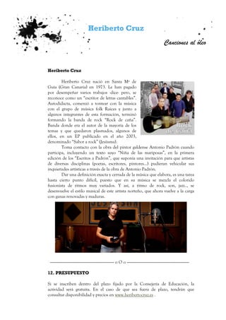 Heriberto Cruz
Canciones al óleo
Heriberto Cruz
Heriberto Cruz nació en Santa Mª de
Guía (Gran Canaria) en 1973. Le han pagado
por desempeñar varios trabajos -dice- pero, se
reconoce como un “escritor de letras cantables”.
Autodidacta, comenzó a tontear con la música
con el grupo de música folk Raices y junto a
algunos integrantes de esta formación, terminó
formando la banda de rock “Rock de caña”.
Banda donde era el autor de la mayoría de los
temas y que quedaron plasmados, algunos de
ellos, en un EP publicado en el año 2003,
denominado “Sabor a rock” (Jesiisma).
Toma contacto con la obra del pintor galdense Antonio Padrón cuando
participa, incluyendo un texto suyo “Niña de las mariposas”, en la primera
edición de los “Escritos a Padrón”, que suponía una invitación para que artistas
de diversas disciplinas (poetas, escritores, pintores…) pudieran vehicular sus
inquietudes artísticas a través de la obra de Antonio Padrón.
Dar una definición exacta y cerrada de la música que elabora, es una tarea
hasta cierto punto difícil, puesto que en su música se mezcla el colorido
fusionista de ritmos muy variados. Y así, a ritmo de rock, son, jazz.., se
desenvuelve el estilo musical de este artista norteño, que ahora vuelve a la carga
con ganas renovadas y maduras.
------------------------------------------------------------------------- o O o -----------------------------------------------------------------------
12. PRESUPUESTO
Si se inscriben dentro del plazo fijado por la Consejería de Educación, la
actividad será gratuita. En el caso de que sea fuera de plazo, tendrán que
consultar disponibilidad y precios en www.heribertocruz.es .
 