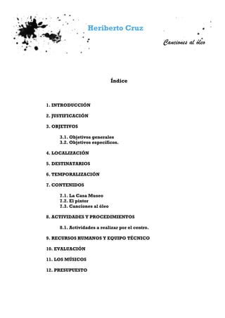 Heriberto Cruz
Canciones al óleo
Índice
1. INTRODUCCIÓN
2. JUSTIFICACIÓN
3. OBJETIVOS
3.1. Objetivos generales
3.2. Objetivos específicos.
4. LOCALIZACIÓN
5. DESTINATARIOS
6. TEMPORALIZACIÓN
7. CONTENIDOS
7.1. La Casa Museo
7.2. El pintor
7.3. Canciones al óleo
8. ACTIVIDADES Y PROCEDIMIENTOS
8.1. Actividades a realizar por el centro.
9. RECURSOS HUMANOS Y EQUIPO TÉCNICO
10. EVALUACIÓN
11. LOS MÚSICOS
12. PRESUPUESTO
 