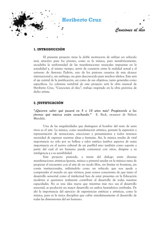 Heriberto Cruz
Canciones al óleo
1. INTRODUCCIÓN
El presente proyecto tiene la doble motivación de utilizar un vehículo
muy atractivo para los jóvenes, como es la música, para metafóricamente,
sacudirles la uniformidad de las manifestaciones musicales impuestas en la
actualidad y, al mismo tiempo, servir de conexión entre la realidad actual y el
universo de Antonio Padrón, uno de los pintores canarios de más alcance
internacional y, sin embargo, un gran desconocido para muchos isleños. Este será
el eje central de la justificación, así como de sus objetivos, tanto generales como
específicos. La columna vertebral de este proyecto será la obra musical de
Heriberto Cruz, “Canciones al óleo”, trabajo inspirado en la obra pictórica de
dicho artista.
2. JUSTIFICACIÓN
“¿Quieren saber qué pasará en 5 o 10 años más? Pregúntenle a los
jóvenes qué música están escuchando.” E. Beck, ex-asesor de Nelson
Mandela.
Una de las singularidades que distinguen al hombre del resto de seres
vivos es el arte. La música, como manifestación artística, permite la expresión y
representación de sensaciones, emociones y pensamientos y todos tenemos
necesidad de expresar nuestras ideas y fantasías. Así, la música resulta de vital
importancia no sólo por su belleza y valor estético (ambos aspectos de suma
importancia en el acervo cultural de un pueblo) sino también como soporte a
partir del cual el ser humano puede comunicar con otros, dirigirse a su
inteligencia y a su sensibilidad.
Este proyecto pretende, a través del diálogo entre diversas
manifestaciones artísticas (poesía, música y pintura) ayudar en la titánica tarea de
propiciar el encuentro con el arte de un modo libre, sin límites ni fronteras, sin
corsés institucionales, utilizándolo como un vehículo que nos ayude a
comprender el mundo en que vivimos, pues somos conscientes de que tanto el
desarrollo sensorial como el intelectual han de estar presentes en la Educación
moderna si queremos realmente contribuir al desarrollo de todas nuestras
capacidades. No es una idea nueva que mientras más rico sea el desarrollo
sensorial, se producirá un mayor desarrollo en ambos hemisferios cerebrales. De
ahí la importancia del ejercicio de experiencias estéticas y artísticas, como la
música, pues es la única disciplina que cubre simultáneamente el desarrollo de
todas las dimensiones del ser humano.
 