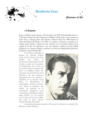 Heriberto Cruz
Canciones al óleo
7.2 El pintor
Nace en Gáldar, Gran Canaria, el 22 de febrero de 1920. Estudia Bellas Artes en
la Escuela Central de San Fernando de Madrid donde tiene como profesores,
entre otros, a Vázquez Díaz, Julio Moisés y Ramón Stolz. En 1949 obtiene el
título de Profesor de Dibujo, y en 1951, a su regreso a Canarias, se instala en su
ciudad natal, donde se aparta de todo contacto con el mundo artístico de la
capital de la isla. Su aspiración a un arte genuino, alejado de toda posible
influencia y su carácter solitario, confieren a su obra una singularidad especial en
la plástica canaria del siglo XX.
En términos generales, la
pintura de Antonio Padrón
puede situarse dentro del ancho
margen que abarca el
movimiento expresionista. A él le
vincula su gusto por lo popular,
la reelaboración que el hace en
sus cuadros de las costumbres, los
mitos y el folklore insular. Por
otra parte, la revalorización de los
elementos del arte autóctono
propugnada por los pintores y
escultores de la Escuela Luján
Pérez, le descubrieron el
sorprendente universo pictórico
que ofrecía el primitivo arte
insular. Se adscribe así al
movimiento indigenista cuyas
características distintivas residían,
según Padrón, en “los propios
ocres y rojos, en los tonos cálidos
que tenía la tierra canaria,
situada alrededor del volcán”.
La primera propuesta expositiva del museo la realizaron sus amigos Felo
Monzón y Lázaro Santana.
 