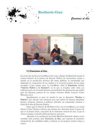 Heriberto Cruz
Canciones al óleo
7.3 Canciones al óleo
En el año dos mil dos, la Casa-Museo tuvo como objetivo fundamental rescatar el
carácter literario de la pintura de Antonio Padrón. Es característica común a
reseñar en la producción pictórica del artista galdense, la narratividad que
desprende la composición de sus cuadros y la evocación poética de los temas
escogidos. Como primer paso, la Casa-Museo abrió la Exposición titulada
“Antonio Padrón y la literatura”, en la que se recogían, entre otras, sus
colaboraciones con el mundo literario, presentándose las ilustraciones que realizó
para las ediciones poéticas de sus amigos escritores (Pedro Lezcano, Carlos
Murciano, etc.).
Seguidamente, se puso en marcha lo que se denominó “Escritos a
Padrón”, que suponía una invitación para que artistas de diversas disciplinas
(poetas, escritores, pintores…) pudieran vehicular sus inquietudes artísticas a
través de la obra de Antonio Padrón.
Surge aquí la relación de Heriberto Cruz con la Casa-Museo y su actual
director César Ubierna, relación que termina por afianzarse hasta el punto de
que es el propio César, conocedor de la trayectoria musical de éste, el que le
anima y empuja a convertir dichos poemas en canciones.
Apoyado en la producción por Jesús Mendoza (Jesiisma), obtiene como
resultado siete poemas, siete Canciones al óleo, que suponen el encuentro
atemporal de dos realidades vitales y artísticas en un proyecto creativo, fresco y
nuevo.
 