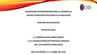 UNIVERSIDAD INTERAMERICANA PARA EL DESARROLLO
NUEVAS TECNOLOGÍAS APLICADAS A LA EDUCACIÓN
MAESTRÍA EN EDUCACIÓN
PROYECTO FINAL
L.E.P.MONICA SUGEI GÁMEZ ZÁRATE
L.E.P. CLAUDIA GUADALUPE PRECIADO GONZALEZ
ING. LUIS ALBERTO ALFARO JASSO
SAN LUIS POTOSÍ, S.L.P. A ABRIL DEL 2015
 