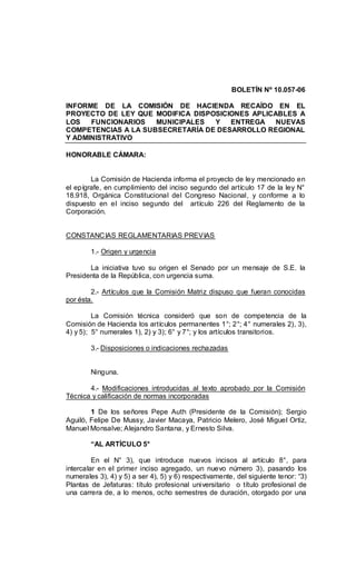 BOLETÍN Nº 10.057-06
INFORME DE LA COMISIÓN DE HACIENDA RECAÍDO EN EL
PROYECTO DE LEY QUE MODIFICA DISPOSICIONES APLICABLES A
LOS FUNCIONARIOS MUNICIPALES Y ENTREGA NUEVAS
COMPETENCIAS A LA SUBSECRETARÍA DE DESARROLLO REGIONAL
Y ADMINISTRATIVO
HONORABLE CÁMARA:
La Comisión de Hacienda informa el proyecto de ley mencionado en
el epígrafe, en cumplimiento del inciso segundo del artículo 17 de la ley N°
18.918, Orgánica Constitucional del Congreso Nacional, y conforme a lo
dispuesto en el inciso segundo del artículo 226 del Reglamento de la
Corporación.
CONSTANCIAS REGLAMENTARIAS PREVIAS
1.- Origen y urgencia
La iniciativa tuvo su origen el Senado por un mensaje de S.E. la
Presidenta de la República, con urgencia suma.
2.- Artículos que la Comisión Matriz dispuso que fueran conocidas
por ésta.
La Comisión técnica consideró que son de competencia de la
Comisión de Hacienda los artículos permanentes 1°; 2°; 4° numerales 2), 3),
4) y 5); 5° numerales 1), 2) y 3); 6° y 7°; y los artículos transitorios.
3.- Disposiciones o indicaciones rechazadas
Ninguna.
4.- Modificaciones introducidas al texto aprobado por la Comisión
Técnica y calificación de normas incorporadas
1 De los señores Pepe Auth (Presidente de la Comisión); Sergio
Aguiló, Felipe De Mussy, Javier Macaya, Patricio Melero, José Miguel Ortiz,
Manuel Monsalve; Alejandro Santana, y Ernesto Silva.
“AL ARTÍCULO 5°
En el N° 3), que introduce nuevos incisos al artículo 8°, para
intercalar en el primer inciso agregado, un nuevo número 3), pasando los
numerales 3), 4) y 5) a ser 4), 5) y 6) respectivamente, del siguiente tenor: “3)
Plantas de Jefaturas: título profesional universitario o título profesional de
una carrera de, a lo menos, ocho semestres de duración, otorgado por una
 