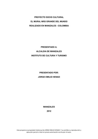PROYECTO SOCIO CULTURAL

                   EL MURAL MÁS GRANDE DEL MUNDO

                 REALIZADO EN MANIZALES - COLOMBIA




                                  PRESENTADO A:

                           ALCALDIA DE MANIZALES

                    INSTITUTO DE CULTURA Y TURISMO




                                PRESENTADO POR:

                              JORGE EMILIO HENAO




                                     MANIZALES

                                          2012




Este proyecto es propiedad intelectual de JORGE EMILIO HENAO. Y se prohíbe su reproducción y
              ejecución parcial o total sin previa autorización escrita por el autor.
 