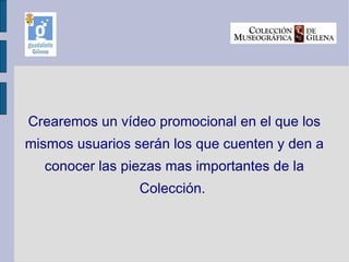 Crearemos un vídeo promocional en el que los mismos usuarios serán los que cuenten y den a conocer las piezas mas importantes de la Colección.  