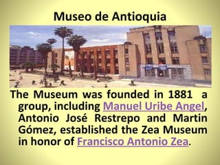 Museo de Antioquia The Museum was founded in 1881  a group, including  Manuel Uribe Angel , Antonio José Restrepo and Martin Gómez, established the Zea Museum in honor of  Francisco Antonio Zea .  