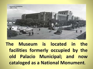 The Museum is located in the facilities formerly occupied by the old Palacio Municipal; and now cataloged as a National Monument .  