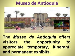 Museo de Antioquia  The  Museo de Antioquia  offers visitors the opportunity to appreciate temporary, itinerant, and permanent exhibits .  