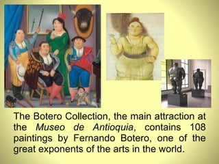 The Botero Collection, the main attraction at the  Museo de Antioquia , contains 108 paintings by Fernando Botero, one of the great exponents of the arts in the world. 