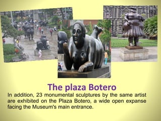 The plaza Botero In addition, 23 monumental sculptures by the same artist are exhibited on the Plaza Botero, a wide open expanse facing the Museum's main entrance.   