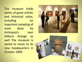The museum holds works of great artistic and historical value, including an important sampling of work done by Antioquia's own Débora Arango as well The museum is slated to move to its new headquarters in October 2009.  