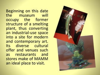 Beginning on this date the museum will occupy the former structure of a smelting plant, thus converting an industrial-use space into a site for modern and contemporary art. Its diverse cultural offer and venues such as restaurants and stores make of MAMM an ideal place to visit. 