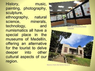 History, music, painting, photography, sculpture, ethnography, natural science, minerals, technology, and numismatics all have a special place in the museums of Medellín, offering an alternative for the tourist to delve deeper into other cultural aspects of our region. Banco de La República Stamp Collection Maestro Pedro Nel Gómez House Museum 