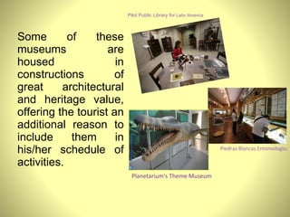 Some of these museums are housed in constructions of great architectural and heritage value, offering the tourist an additional reason to include them in his/her schedule of activities. Pilot Public Library for  Latin America Piedras Blancas Entomological Museum and Butterfly House Planetarium's Theme Museum 
