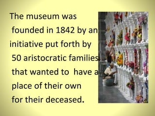 The museum was founded in 1842 by an  initiative put forth by 50 aristocratic families that wanted  to  have a place of their own for their deceased . 