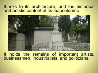 thanks to its architecture, and the historical and artistic content of its mausoleums .  It holds the remains of important artists, businessmen, industrialists, and politicians . 