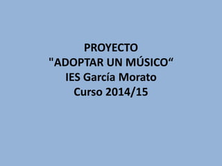 PROYECTO
"ADOPTAR UN MÚSICO“
IES García Morato
Curso 2014/15
 