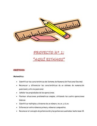 OBJETIVOS: 
Matemática: 
 Identificar las características del Sistema de Numeración Posicional Decimal. 
 Reconocer y diferenciar las características de un sistema de numeración 
posicional y otro no posicional. 
 Señalar las propiedades de las operaciones. 
 Plantear situaciones problemáticas simples, utilizando las cuatro operaciones 
básicas. 
 Identificar múltiplos y divisores de un número, m.c.m. y d.c.m. 
 Diferenciar entre números primos y números compuestos. 
 Reconocer el concepto de potenciación y las potencias cuadradas, hasta base 10. 
 