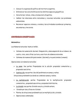  Conocer la organización política del territorio argentino. 
 Diferenciar las características de los distintos espacios geográficos. 
 Caracterizar relieve, clima y biomas de la Argentina. 
 Señalar las relaciones entre naturaleza y recursos naturales. Los problemas 
ambientales. 
 Reconocer espacios urbanos y rurales y las actividades económicas: primarias, 
secundarias y terciarias. 
CONTENIDOS CONCEPTUALES: 
Matemática: 
Los Números naturales hasta el millón. 
 Sistema de numeración decimal. Composición y descomposición de un número de 
cuatro, cinco, seis cifras .Lectura y escritura de números naturales. 
 Sistemas de numeración posicionales (decimal) y no posicionales (romano). 
Operaciones con números naturales: 
 La suma: Sus partes. Propiedades de la adición: propiedad conmutativa y 
propiedad asociativa. 
 Sustracción: sus partes. Uso del paréntesis en sumas y restas. 
Situaciones problemáticas donde se combinan sumas y restas. 
 La multiplicación: partes. Propiedades de la multiplicación: propiedad 
conmutativa, propiedad asociativa y propiedad distributiva. 
 La división: sus partes. División exacta y división entera. 
 División por dos cifras en el divisor. 
 Planteo de situaciones problemáticas con multiplicación y división. 
 Operaciones combinadas. 
 