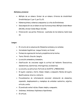 Múltiplos y divisores: 
 Múltiplo de un número. Divisor de un número. Criterios de divisibilidad: 
Divisibilidad por 2, por 3, por 5 y 10. 
 Números primos y números compuestos. La criba de Eratóstenes. 
 Descomposición de un número en sus factores primos. Múltiplo Común Menor 
(M.C.M) y Divisor Común Mayor (D.C.M). 
 Potenciación: sus partes .Potencias cuadradas de los números, hasta base 
10. 
Lengua: 
 El circuito de la comunicación. Elementos verbales y no verbales. 
 Variedades lingüísticas. Lengua formal y no formal. 
 Formas de organización textual y propósitos de los textos. 
 Texto. Párrafo. Oración. Sangría. 
 La oración unimembre y bimembre. 
 Clasificación de oraciones según la actitud del hablante: Enunciativas, 
desiderativas, dubitativas, interrogativas, exclamativas. 
 La oración y su estructura: Partición en SUJETO y PREDICADO. 
 El sujeto: expreso y tácito. Clases: Simple y compuesto. Núcleo del sujeto. 
Modificadores: directo e indirecto. 
 Procedimientos de reformulación oracional: eliminación de elementos, 
expansión, desplazamiento y reemplazo de unidades: sustantivo, adjetivo, 
articulo y verbo. 
 El predicado verbal: núcleo. Clases: simple y compuesto. 
 Sinónimos. Antónimos. Hipónimos e hiperónimos. 
 El artículo. 
 