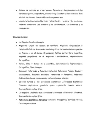  Sistema de nutrición en el ser humano: Estructura y funcionamiento de los 
sistemas digestivo, respiratorio, circulatorio y excretor. El mantenimiento de la 
salud de los sistemas de nutrición: medidas preventivas. 
 La salud y la alimentación: Nutrición y alimentación. La dieta y los nutrientes. 
Pirámide alimentaria. Los alimentos y la contaminación. Los alimentos y su 
conservación. 
Ciencias Sociales: 
 Las Ciencias Sociales. Concepto. 
 Argentina: Origen del vocablo. El Territorio Argentino: Organización y 
Delimitación Política. Representación Cartográfica. Puntos Cardinales. Argentina 
en América y en el Mundo. Organización Política del territorio Argentino. 
Regiones geográficas de la Argentina. Características. Representación 
Cartográfica. 
 Relieve, Clima y Biomas de la Argentina. Caracterización. Representación 
Cartográfica. Tipos de mapas. 
 Sociedad: Naturaleza y Recursos Naturales: Relaciones. Paisaje. Causas y 
consecuencias. Recursos Naturales Renovables y Perpetuos. Problemas 
Ambientales. Causas, consecuencias y alternativas de solución. 
 Espacios rurales y sus actividades económicas: Actividades Económicas 
Primarias: Agricultura, ganadería, pesca, explotación forestal, minería. 
Representación cartográfica. 
 Los Espacios Urbanos y sus Actividades Económicas Secundarias: Industrias. 
Representación cartográfica. 
 Actividades Económicas terciarias: comercio, transporte y servicios públicos. 
Circuitos productivos. 
 