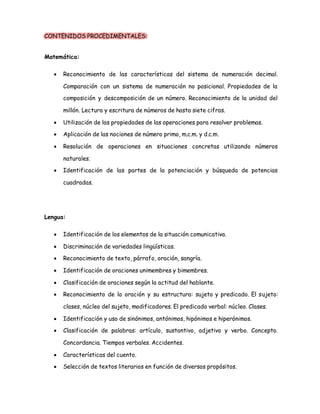 CONTENIDOS PROCEDIMENTALES: 
Matemática: 
 Reconocimiento de las características del sistema de numeración decimal. 
Comparación con un sistema de numeración no posicional. Propiedades de la 
composición y descomposición de un número. Reconocimiento de la unidad del 
millón. Lectura y escritura de números de hasta siete cifras. 
 Utilización de las propiedades de las operaciones para resolver problemas. 
 Aplicación de las nociones de número primo, m.c.m. y d.c.m. 
 Resolución de operaciones en situaciones concretas utilizando números 
naturales. 
 Identificación de las partes de la potenciación y búsqueda de potencias 
cuadradas. 
Lengua: 
 Identificación de los elementos de la situación comunicativa. 
 Discriminación de variedades lingüísticas. 
 Reconocimiento de texto, párrafo, oración, sangría. 
 Identificación de oraciones unimembres y bimembres. 
 Clasificación de oraciones según la actitud del hablante. 
 Reconocimiento de la oración y su estructura: sujeto y predicado. El sujeto: 
clases, núcleo del sujeto, modificadores. El predicado verbal: núcleo. Clases. 
 Identificación y uso de sinónimos, antónimos, hipónimos e hiperónimos. 
 Clasificación de palabras: artículo, sustantivo, adjetivo y verbo. Concepto. 
Concordancia. Tiempos verbales. Accidentes. 
 Características del cuento. 
 Selección de textos literarios en función de diversos propósitos. 
 