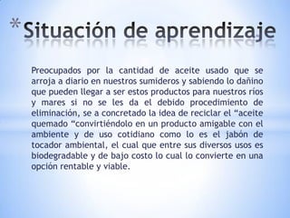 *
    Preocupados por la cantidad de aceite usado que se
    arroja a diario en nuestros sumideros y sabiendo lo dañino
    que pueden llegar a ser estos productos para nuestros ríos
    y mares si no se les da el debido procedimiento de
    eliminación, se a concretado la idea de reciclar el “aceite
    quemado “convirtiéndolo en un producto amigable con el
    ambiente y de uso cotidiano como lo es el jabón de
    tocador ambiental, el cual que entre sus diversos usos es
    biodegradable y de bajo costo lo cual lo convierte en una
    opción rentable y viable.
 