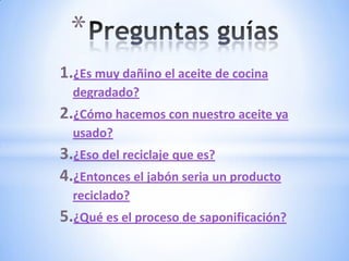 *
1.¿Es muy dañino el aceite de cocina
  degradado?
2.¿Cómo hacemos con nuestro aceite ya
  usado?
3.¿Eso del reciclaje que es?
4.¿Entonces el jabón seria un producto
  reciclado?
5.¿Qué es el proceso de saponificación?
 