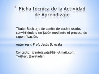 *


Titulo: Reciclaje de aceite de cocina usado,
convirtiéndolo en jabón mediante el proceso de
saponificación.

Autor (es): Prof. Jesús D. Ayala

Contacto: jdanielayala28@hotmail.com,
Twitter; @ayaladan
 