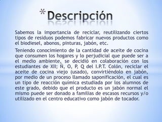 *
Sabemos la importancia de reciclar, reutilizando ciertos
tipos de residuos podemos fabricar nuevos productos como
el biodiesel, abonos, pinturas, jabón, etc.
Teniendo conocimiento de la cantidad de aceite de cocina
que consumen los hogares y lo perjudicial que puede ser a
el medio ambiente, se decidió en colaboración con los
estudiantes de XII; Ñ, O, P, Q del I.P.T. Colón, reciclar el
aceite de cocina viejo (usado), convirtiéndolo en jabón,
por medio de un proceso llamado saponificación, el cual es
un tipo de reacción química estudiada por los alumnos de
este grado, debido que el producto es un jabón normal el
mismo puede ser donado a familias de escasos recursos y/o
utilizado en el centro educativo como jabón de tocador.
 