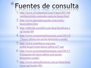 *
    1. http://www.vivealnatural.com/3/post/2011/06
       /antibacteriales-naturales-para-tu-hogar.html
    2. http://www.aprenderesgratis.com/como-
       hacer-jabon.htm
    3. http://tabloide.eurofull.com/shop/detallenot.a
       sp?notid=69
    4. http://www.economiadelaenergia.com/2011/0
       7/hacer-jabon-con-aceite-domestico-usado/
    5. http://www.comohacer.org/casa-
       jardin/hogar/como-hacer-jabon-a27.asp
    6. http://www.economiadelaenergia.com/2011/1
       0/maquina-de-hacer-jabon-con-aceite-
       domestico-usado/
    7. http://www.autosuficiencia.com.ar/shop/detal
       lenot.asp?notid=481
 