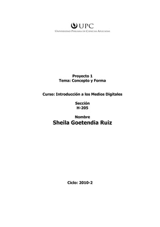 Proyecto 1
        Tema: Concepto y Forma


Curso: Introducción a los Medios Digitales

                 Sección
                  H-205

                 Nombre
     Sheila Goetendia Ruiz




             Ciclo: 2010-2
 