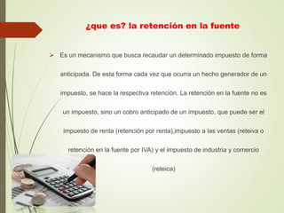 ¿que es? la retención en la fuente
 Es un mecanismo que busca recaudar un determinado impuesto de forma
anticipada. De esta forma cada vez que ocurra un hecho generador de un
impuesto, se hace la respectiva retención. La retención en la fuente no es
un impuesto, sino un cobro anticipado de un impuesto, que puede ser el
impuesto de renta (retención por renta),impuesto a las ventas (reteiva o
retención en la fuente por IVA) y el impuesto de industria y comercio
(reteica)
 