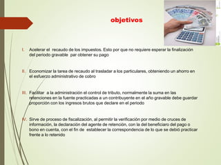 objetivos
I. Acelerar el recaudo de los impuestos. Esto por que no requiere esperar la finalización
del periodo gravable par obtener su pago
II. Economizar la tarea de recaudo al trasladar a los particulares, obteniendo un ahorro en
el esfuerzo administrativo de cobro
III. Facilitar a la administración el control de tributo, normalmente la suma en las
retenciones en la fuente practicadas a un contribuyente en el año gravable debe guardar
proporción con los ingresos brutos que declare en el periodo
IV. Sirve de proceso de fiscalización, al permitir la verificación por medio de cruces de
información, la declaración del agente de retención, con la del beneficiaro del pago o
bono en cuenta, con el fin de establecer la correspondencia de lo que se debió practicar
frente a lo retenido
 