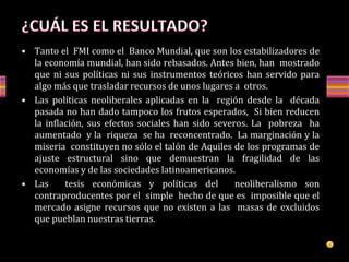 • Tanto el FMI como el Banco Mundial, que son los estabilizadores de
la economía mundial, han sido rebasados. Antes bien, han mostrado
que ni sus políticas ni sus instrumentos teóricos han servido para
algo más que trasladar recursos de unos lugares a otros.
• Las políticas neoliberales aplicadas en la región desde la década
pasada no han dado tampoco los frutos esperados, Si bien reducen
la inflación, sus efectos sociales han sido severos. La pobreza ha
aumentado y la riqueza se ha reconcentrado. La marginación y la
miseria constituyen no sólo el talón de Aquiles de los programas de
ajuste estructural sino que demuestran la fragilidad de las
economías y de las sociedades latinoamericanos.
• Las tesis económicas y políticas del neoliberalismo son
contraproducentes por el simple hecho de que es imposible que el
mercado asigne recursos que no existen a las masas de excluidos
que pueblan nuestras tierras.
 