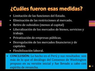 • Limitación de las funciones del Estado.
• Eliminación de las restricciones al mercado,
• Retiro de subsidios (menos al capital)
• Liberalización de los mercados de bienes, servicios y
trabajo.
• Privatización de empresas públicas.
• Desregulación de los mercados financieros y de
capitales.
• Flexibilización laboral.
• Liberalización absoluta de la educación.• CONCLUSIÓN: Lo hecho en el Perú y sus resultados son
más de lo que el decálogo del Consenso de Washington
propuso en su versión inicial y fue llevado a cabo con
espíritu de revancha.
18
 