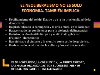 • Debilitamiento del rol del Estado y de la institucionalidad de la
democracia:
• Ha profundizado la corrupción y la crisis moral en la sociedad;
• Ha acentuado las condiciones para la violencia delincuencial:
• Ha introducido el estilo lumpen y mafioso de gobernar
(Fujimori-Montesinos)
• Ha reforzado el cinismo y la mentira como estilo de gobierno.
• Ha devaluado la educación, la cultura y los valores morales.
EL NARCOTRÁFICO, LA CORRUPCIÓN, LA ARBITRARIEDAD,
LAS MAFIAS ORGANIZADAS, CON EL CONSENTIMIENTO
OFICIAL, SON PARTE DE ESE ESCENARIO
 