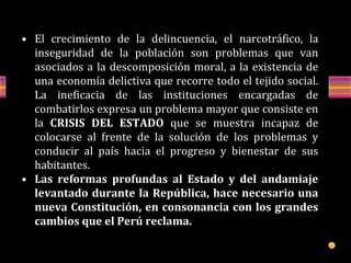 • El crecimiento de la delincuencia, el narcotráfico, la
inseguridad de la población son problemas que van
asociados a la descomposición moral, a la existencia de
una economía delictiva que recorre todo el tejido social.
La ineficacia de las instituciones encargadas de
combatirlos expresa un problema mayor que consiste en
la CRISIS DEL ESTADO que se muestra incapaz de
colocarse al frente de la solución de los problemas y
conducir al país hacia el progreso y bienestar de sus
habitantes.
• Las reformas profundas al Estado y del andamiaje
levantado durante la República, hace necesario una
nueva Constitución, en consonancia con los grandes
cambios que el Perú reclama.
 
