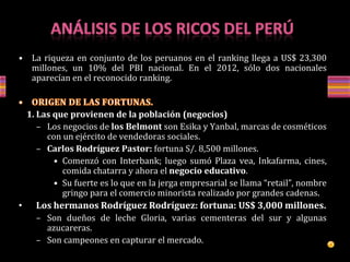 • La riqueza en conjunto de los peruanos en el ranking llega a US$ 23,300
millones, un 10% del PBI nacional. En el 2012, sólo dos nacionales
aparecían en el reconocido ranking.
1. Las que provienen de la población (negocios)
– Los negocios de los Belmont son Esika y Yanbal, marcas de cosméticos
con un ejército de vendedoras sociales.
– Carlos Rodríguez Pastor: fortuna S/. 8,500 millones.
• Comenzó con Interbank; luego sumó Plaza vea, Inkafarma, cines,
comida chatarra y ahora el negocio educativo.
• Su fuerte es lo que en la jerga empresarial se llama “retail”, nombre
gringo para el comercio minorista realizado por grandes cadenas.
• Los hermanos Rodríguez Rodríguez: fortuna: US$ 3,000 millones.
– Son dueños de leche Gloria, varias cementeras del sur y algunas
azucareras.
– Son campeones en capturar el mercado.
 
