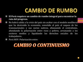 El Perú requiere un cambio de rumbo integral para encontrar la
ruta del progreso.
 No habrá salida a la crisis del país sin acabar con el modelo neoliberal
que ha destruido la economía, sometido al país al saqueo de las
transnacionales y sus socios nativos, afianzando el centralismo,
ahondando la polarización entre ricos y pobres, arruinando a los
sectores medios y liquidando los derechos sociales de los
trabajadores.
 Perú HOY: Polarización entre:
 