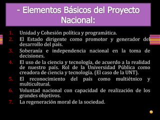 1. Unidad y Cohesión política y programática.
2. El Estado dirigente como promotor y generador del
desarrollo del país.
3. Soberanía e independencia nacional en la toma de
decisiones.
4. El uso de la ciencia y tecnología, de acuerdo a la realidad
de nuestro país. Rol de la Universidad Pública como
creadora de ciencia y tecnología. (El caso de la UNT).
5. El reconocimiento del país como multiétnico y
multicultural.
6. Voluntad nacional con capacidad de realización de los
grandes objetivos.
7. La regeneración moral de la sociedad.
 