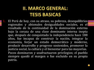 1. El Perú de hoy, con su atraso, su pobreza, desequilibrios
regionales y abismales desigualdades sociales, es el
resultado de la continuidad de la dominación externa
bajo la coraza de una clase dominante interna inepta
que, después de conquistada la independencia hace 188
años, fue incapaz de construir la nación, integrar la
economía, forjar un estado democrático y moderno,
producir desarrollo y progreso sostenidos, promover la
justicia social, la cultura y el bienestar para las mayorías.
Pocos dominaron y usufructuaron privilegios; el pueblo
siempre quedó al margen o fue excluido en su propia
patria.
 