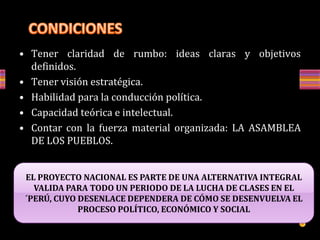 • Tener claridad de rumbo: ideas claras y objetivos
definidos.
• Tener visión estratégica.
• Habilidad para la conducción política.
• Capacidad teórica e intelectual.
• Contar con la fuerza material organizada: LA ASAMBLEA
DE LOS PUEBLOS.
EL PROYECTO NACIONAL ES PARTE DE UNA ALTERNATIVA INTEGRAL
VALIDA PARA TODO UN PERIODO DE LA LUCHA DE CLASES EN EL
´PERÚ, CUYO DESENLACE DEPENDERA DE CÓMO SE DESENVUELVA EL
PROCESO POLÍTICO, ECONÓMICO Y SOCIAL
 