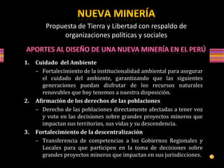 1. Cuidado del Ambiente
– Fortalecimiento de la institucionalidad ambiental para asegurar
el cuidado del ambiente, garantizando que las siguientes
generaciones puedan disfrutar de los recursos naturales
renovables que hoy tenemos a nuestra disposición.
2. Afirmación de los derechos de las poblaciones
– Derecho de las poblaciones directamente afectadas a tener voz
y voto en las decisiones sobre grandes proyectos mineros que
impactan sus territorios, sus vidas y su descendencia.
3. Fortalecimiento de la descentralización
– Transferencia de competencias a los Gobiernos Regionales y
Locales para que participen en la toma de decisiones sobre
grandes proyectos mineros que impactan en sus jurisdicciones.
Propuesta de Tierra y Libertad con respaldo de
organizaciones políticas y sociales
 