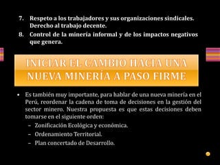 7. Respeto a los trabajadores y sus organizaciones sindicales.
Derecho al trabajo decente.
8. Control de la minería informal y de los impactos negativos
que genera.
• Es también muy importante, para hablar de una nueva minería en el
Perú, reordenar la cadena de toma de decisiones en la gestión del
sector minero. Nuestra propuesta es que estas decisiones deben
tomarse en el siguiente orden:
– Zonificación Ecológica y económica.
– Ordenamiento Territorial.
– Plan concertado de Desarrollo.
 