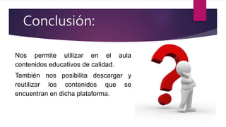 Conclusión:
Nos permite utilizar en el aula
contenidos educativos de calidad.
También nos posibilita descargar y
reutilizar los contenidos que se
encuentran en dicha plataforma.
 