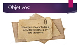 Objetivos:
Conseguir integrar todas las
actividades hechas por y
para profesores.
 