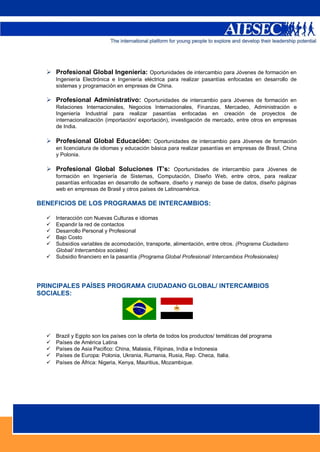  Profesional Global Ingeniería: Oportunidades de intercambio para Jóvenes de formación en
      Ingeniería Electrónica e Ingeniería eléctrica para realizar pasantías enfocadas en desarrollo de
      sistemas y programación en empresas de China.

   Profesional Administrativo: Oportunidades de intercambio para Jóvenes de formación en
      Relaciones Internacionales, Negocios Internacionales, Finanzas, Mercadeo, Administración e
      Ingeniería Industrial para realizar pasantías enfocadas en creación de proyectos de
      internacionalización (importación/ exportación), investigación de mercado, entre otros en empresas
      de India.

   Profesional Global Educación: Oportunidades de intercambio para Jóvenes de formación
      en licenciatura de idiomas y educación básica para realizar pasantías en empresas de Brasil, China
      y Polonia.

   Profesional Global Soluciones IT’s: Oportunidades de intercambio para Jóvenes de
      formación en Ingeniería de Sistemas, Computación, Diseño Web, entre otros, para realizar
      pasantías enfocadas en desarrollo de software, diseño y manejo de base de datos, diseño páginas
      web en empresas de Brasil y otros países de Latinoamérica.

BENEFICIOS DE LOS PROGRAMAS DE INTERCAMBIOS:

     Interacción con Nuevas Culturas e idiomas
     Expandir la red de contactos
     Desarrollo Personal y Profesional
     Bajo Costo
     Subsidios variables de acomodación, transporte, alimentación, entre otros. (Programa Ciudadano
      Global/ Intercambios sociales)
     Subsidio financiero en la pasantía (Programa Global Profesional/ Intercambios Profesionales)




PRINCIPALES PAÍSES PROGRAMA CIUDADANO GLOBAL/ INTERCAMBIOS
SOCIALES:




     Brazil y Egipto son los países con la oferta de todos los productos/ temáticas del programa
     Países de América Latina
     Países de Asia Pacifico: China, Malasia, Filipinas, India e Indonesia
     Países de Europa: Polonia, Ukrania, Rumania, Rusia, Rep. Checa, Italia.
     Países de África: Nigeria, Kenya, Mauritius, Mozambique.




                                                                                                3
 