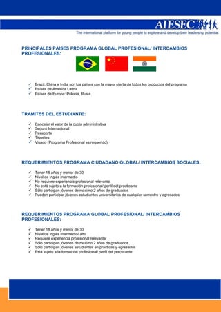 PRINCIPALES PAÍSES PROGRAMA GLOBAL PROFESIONAL/ INTERCAMBIOS
PROFESIONALES:




     Brazil, China e India son los países con la mayor oferta de todos los productos del programa
   Países de América Latina
   Países de Europa: Polonia, Rusia.



TRAMITES DEL ESTUDIANTE:

   Cancelar el valor de la cuota administrativa
   Seguro Internacional
   Pasaporte
   Tiquetes
   Visado (Programa Profesional es requerido)



REQUERIMIENTOS PROGRAMA CIUDADANO GLOBAL/ INTERCAMBIOS SOCIALES:

     Tener 18 años y menor de 30
     Nivel de Inglés intermedio
     No requiere experiencia profesional relevante
     No está sujeto a la formación profesional/ perfil del practicante
     Sólo participan jóvenes de máximo 2 años de graduados
     Pueden participar jóvenes estudiantes universitarios de cualquier semestre y egresados




REQUERIMIENTOS PROGRAMA GLOBAL PROFESIONAL/ INTERCAMBIOS
PROFESIONALES:

     Tener 18 años y menor de 30
     Nivel de Inglés intermedio/ alto
     Requiere experiencia profesional relevante
     Sólo participan jóvenes de máximo 2 años de graduados,
     Sólo participan jóvenes estudiantes en prácticas y egresados
     Está sujeto a la formación profesional/ perfil del practicante




                                                                                                     4
 